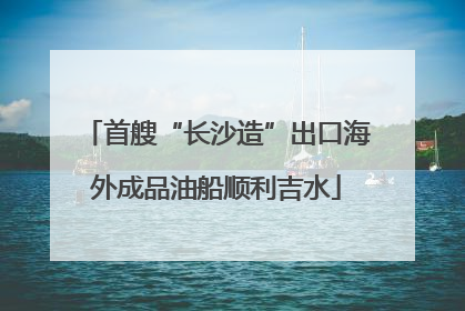 首艘“长沙造”出口海外成品油船顺利吉水