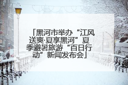 黑河市举办“江风送爽·夏享黑河”夏季避暑旅游“百日行动”新闻发布会
