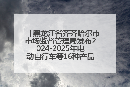 黑龙江省齐齐哈尔市市场监督管理局发布2024-2025年电动自行车等16种产品质量监督抽查情况