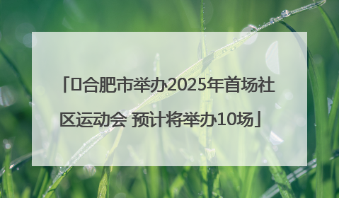 ﻿合肥市举办2025年首场社区运动会 预计将举办10场