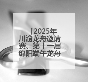 2025年川渝龙舟邀请赛、第十一届绵阳端午龙舟公开赛将于5月31日在绵阳仙海开赛