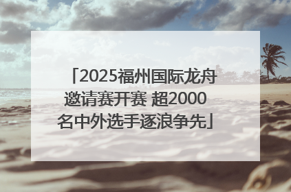 2025福州国际龙舟邀请赛开赛 超2000名中外选手逐浪争先