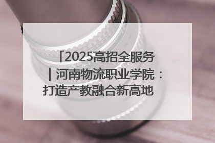 2025高招全服务｜河南物流职业学院：打造产教融合新高地 推动高质量快速发展
